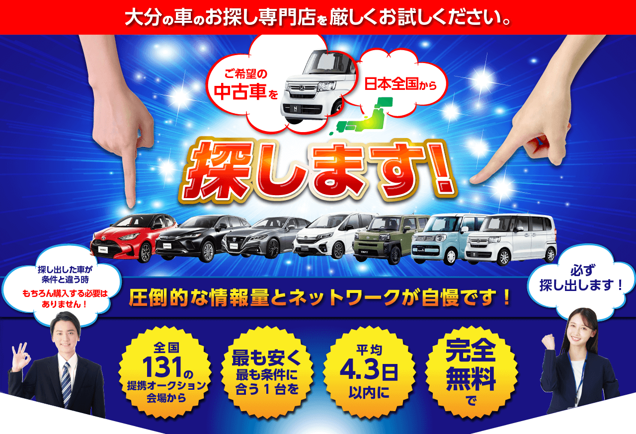 大分の車のお探し専門店を厳しくお試しください。ご希望の中古車を日本全国から探します！圧倒的な情報量とネットワークが自慢です！全国131の提携オークション会場から！最も安く最も条件に合う１台を！平均4.3日以内に！完全無料で！探し出した車が条件と違う時もちろん購入する必要はありません！