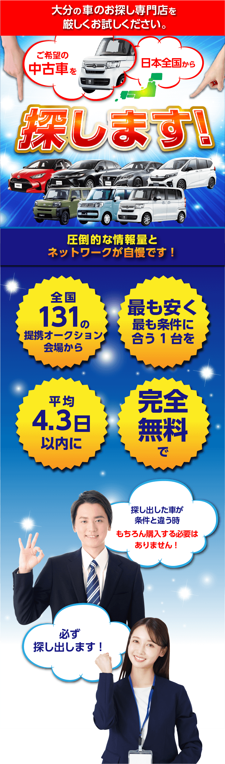 大分の車のお探し専門店を厳しくお試しください。ご希望の中古車を日本全国から探します！圧倒的な情報量とネットワークが自慢です！全国131の提携オークション会場から！最も安く最も条件に合う１台を！平均4.3日以内に！完全無料で！探し出した車が条件と違う時もちろん購入する必要はありません！